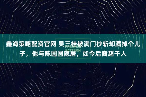 鑫海策略配资官网 吴三桂被满门抄斩却漏掉个儿子，他与陈圆圆隐居，如今后裔超千人